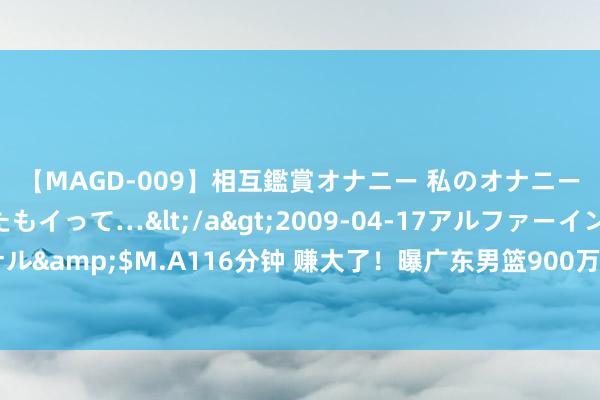 【MAGD-009】相互鑑賞オナニー 私のオナニーを見ながら、あなたもイって…</a>2009-04-17アルファーインターナショナル&$M.A116分钟 赚大了！曝广东男篮900万签下崔永熙，龙狮俱乐部操作惹球迷不悦