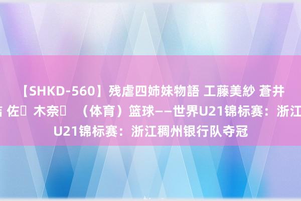 【SHKD-560】残虐四姉妹物語 工藤美紗 蒼井さくら 中谷美結 佐々木奈々 （体育）篮球——世界U21锦标赛：浙江稠州银行队夺冠