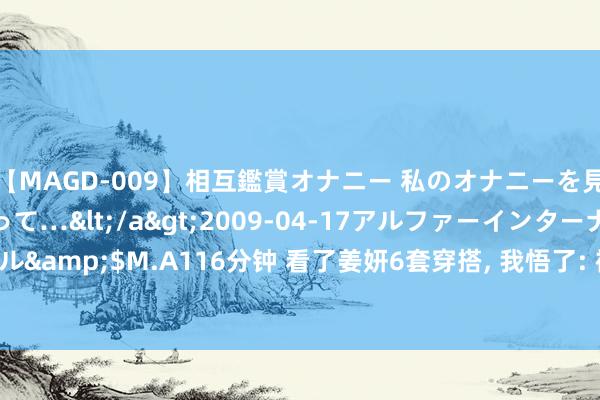 【MAGD-009】相互鑑賞オナニー 私のオナニーを見ながら、あなたもイって…</a>2009-04-17アルファーインターナショナル&$M.A116分钟 看了姜妍6套穿搭， 我悟了: 裙子穿松不穿紧， 不配高跟鞋， 更高档