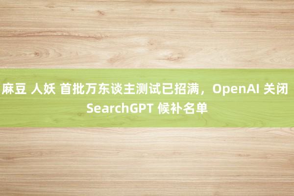 麻豆 人妖 首批万东谈主测试已招满，OpenAI 关闭 SearchGPT 候补名单