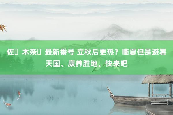 佐々木奈々最新番号 立秋后更热？临夏但是避暑天国、康养胜地，快来吧