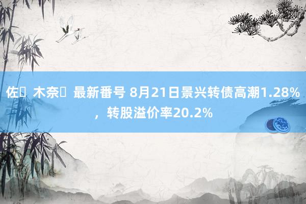 佐々木奈々最新番号 8月21日景兴转债高潮1.28%，转股溢价率20.2%