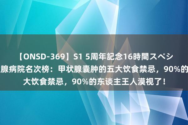 【ONSD-369】S1 5周年記念16時間スペシャル RED 西安甲状腺病院名次榜：甲状腺囊肿的五大饮食禁忌，90%的东谈主王人漠视了！