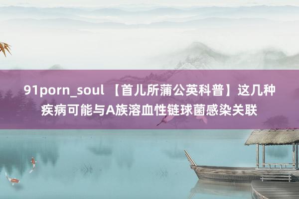 91porn_soul 【首儿所蒲公英科普】这几种疾病可能与A族溶血性链球菌感染关联