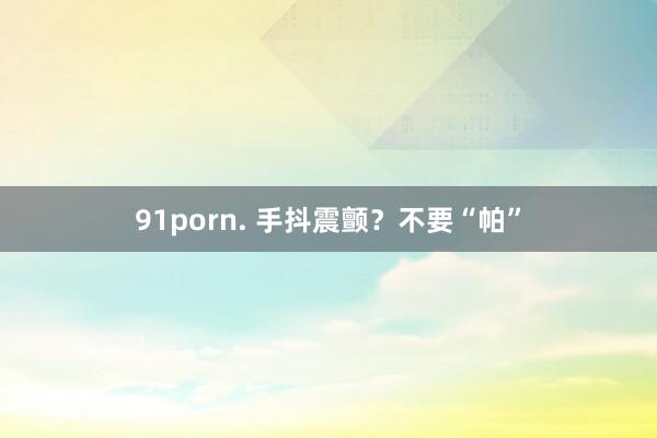 91porn. 手抖震颤？不要“帕”