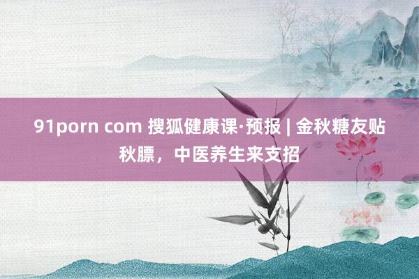 91porn com 搜狐健康课·预报 | 金秋糖友贴秋膘，中医养生来支招