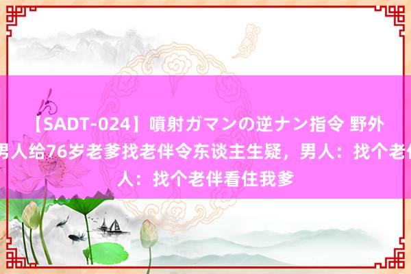 【SADT-024】噴射ガマンの逆ナン指令 野外浣腸悪戯 男人给76岁老爹找老伴令东谈主生疑，男人：找个老伴看住我爹