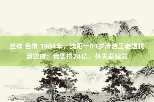 丝袜 色情 1984年，沈阳一84岁清洁工老媪找到政府：我要捐24亿，替夫君赎罪