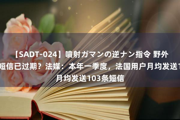 【SADT-024】噴射ガマンの逆ナン指令 野外浣腸悪戯 短信已过期？法媒：本年一季度，法国用户月均发送103条短信