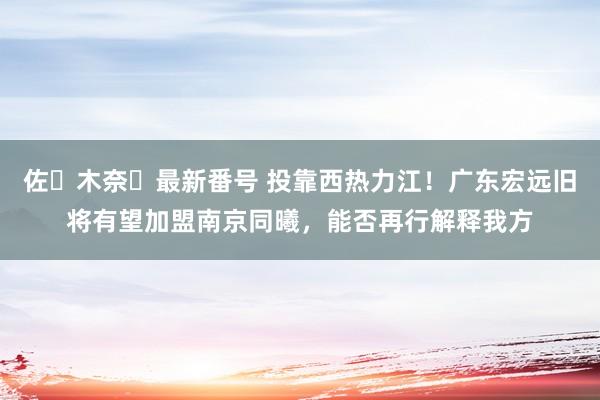 佐々木奈々最新番号 投靠西热力江！广东宏远旧将有望加盟南京同曦，能否再行解释我方