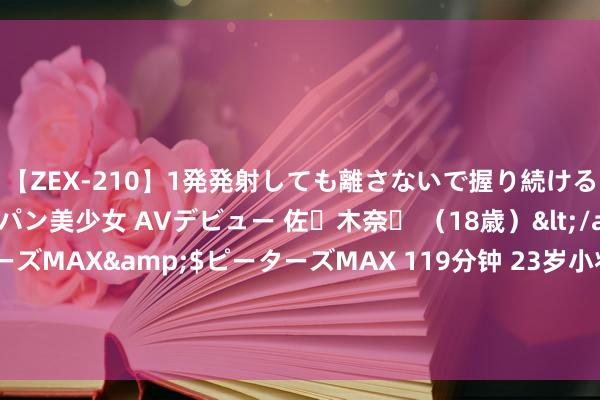 【ZEX-210】1発発射しても離さないで握り続けるチ○ポ大好きパイパン美少女 AVデビュー 佐々木奈々 （18歳）</a>2014-01-15ピーターズMAX&$ピーターズMAX 119分钟 23岁小将不打了？曝山东大学高才生退居二线，邱彪作念到装腔作势了