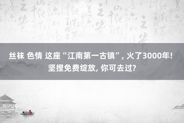 丝袜 色情 这座“江南第一古镇”， 火了3000年! 坚捏免费绽放， 你可去过?