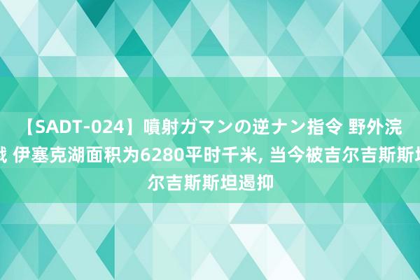 【SADT-024】噴射ガマンの逆ナン指令 野外浣腸悪戯 伊塞克湖面积为6280平时千米， 当今被吉尔吉斯斯坦遏抑