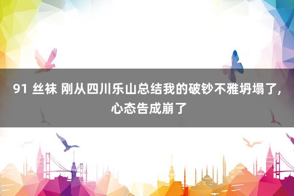 91 丝袜 刚从四川乐山总结我的破钞不雅坍塌了， 心态告成崩了