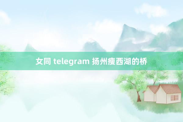 女同 telegram 扬州瘦西湖的桥