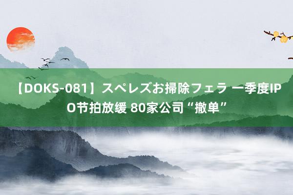 【DOKS-081】スペレズお掃除フェラ 一季度IPO节拍放缓 80家公司“撤单”