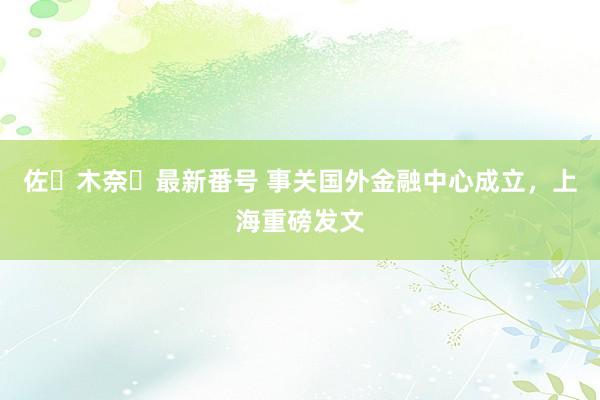 佐々木奈々最新番号 事关国外金融中心成立，上海重磅发文