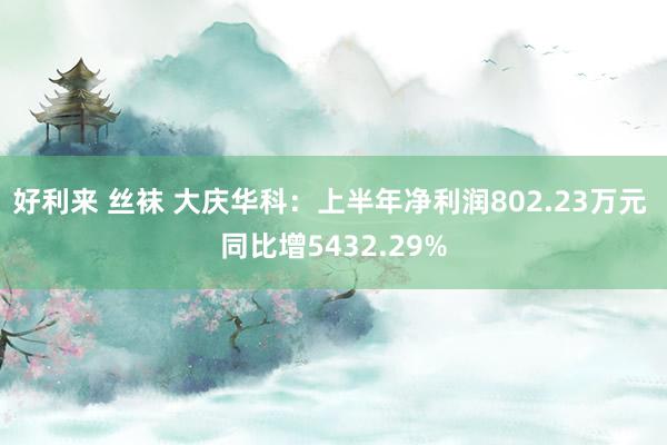 好利来 丝袜 大庆华科：上半年净利润802.23万元 同比增5432.29%