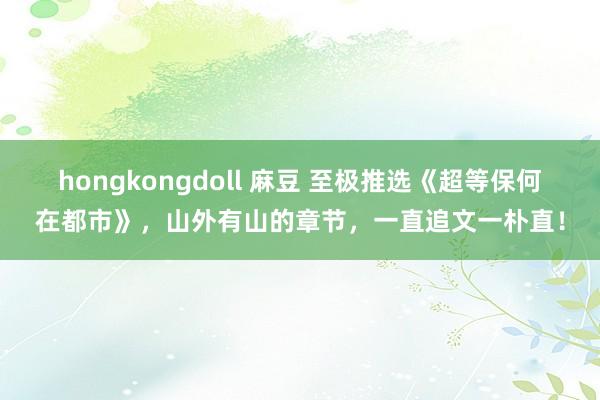 hongkongdoll 麻豆 至极推选《超等保何在都市》，山外有山的章节，一直追文一朴直！