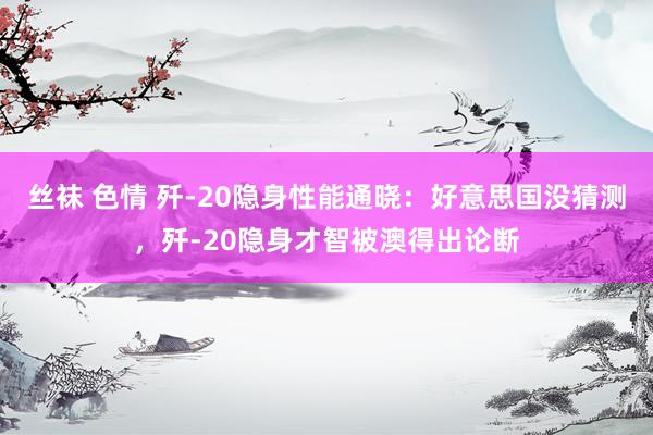 丝袜 色情 歼-20隐身性能通晓：好意思国没猜测，歼-20隐身才智被澳得出论断