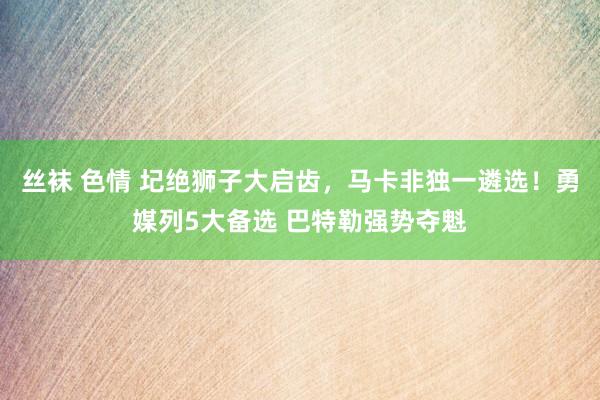 丝袜 色情 圮绝狮子大启齿，马卡非独一遴选！勇媒列5大备选 巴特勒强势夺魁