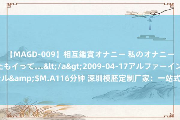 【MAGD-009】相互鑑賞オナニー 私のオナニーを見ながら、あなたもイって…</a>2009-04-17アルファーインターナショナル&$M.A116分钟 深圳模胚定制厂家：一站式办事，得志您扫数模具需求！｜正品模胚