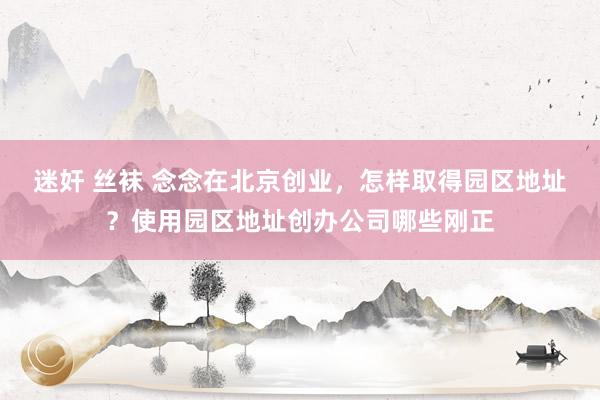 迷奸 丝袜 念念在北京创业，怎样取得园区地址？使用园区地址创办公司哪些刚正