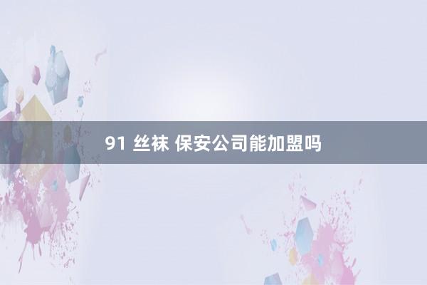 91 丝袜 保安公司能加盟吗