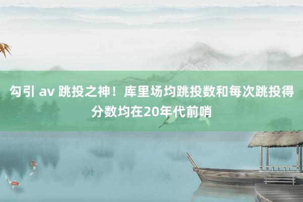 勾引 av 跳投之神！库里场均跳投数和每次跳投得分数均在20年代前哨