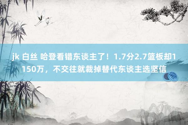 jk 白丝 哈登看错东谈主了！1.7分2.7篮板却1150万，不交往就裁掉替代东谈主选坚信