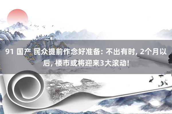 91 国产 民众提前作念好准备: 不出有时， 2个月以后， 楼市或将迎来3大滚动!