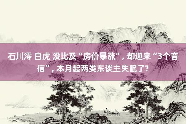 石川澪 白虎 没比及“房价暴涨”， 却迎来“3个音信”， 本月起两类东谈主失眠了?