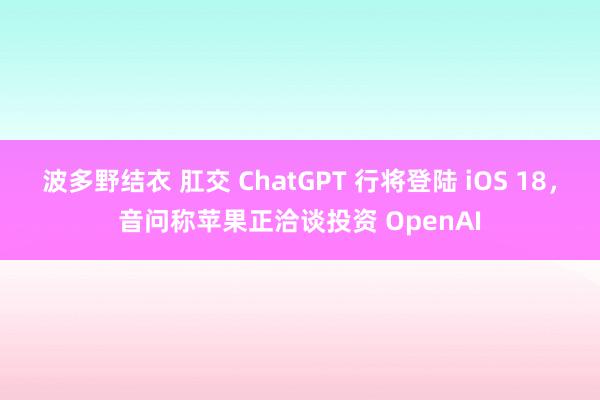 波多野结衣 肛交 ChatGPT 行将登陆 iOS 18，音问称苹果正洽谈投资 OpenAI