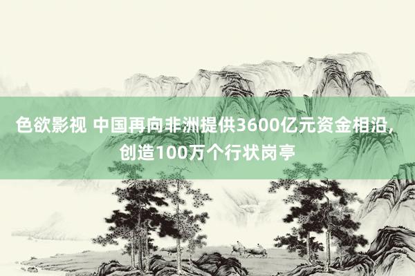 色欲影视 中国再向非洲提供3600亿元资金相沿， 创造100万个行状岗亭