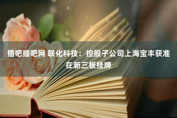 插吧插吧网 联化科技：控股子公司上海宝丰获准在新三板挂牌