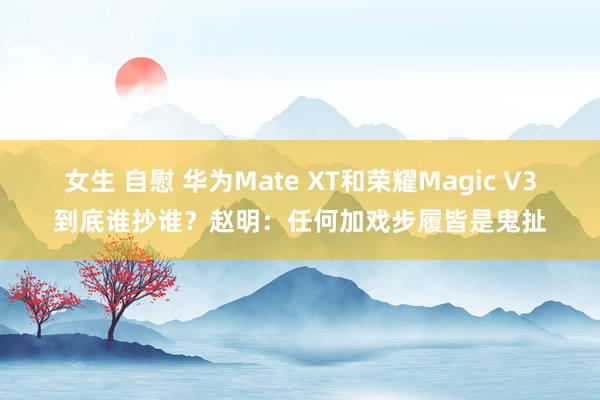 女生 自慰 华为Mate XT和荣耀Magic V3到底谁抄谁？赵明：任何加戏步履皆是鬼扯