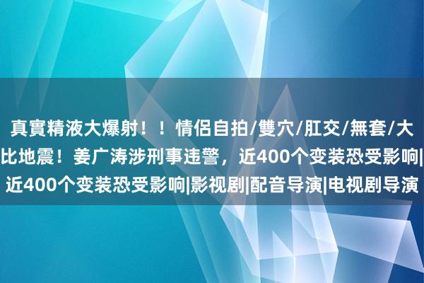 真實精液大爆射！！情侶自拍/雙穴/肛交/無套/大量噴精 配音演员塌房堪比地震！姜广涛涉刑事违警，近400个变装恐受影响|影视剧|配音导演|电视剧导演