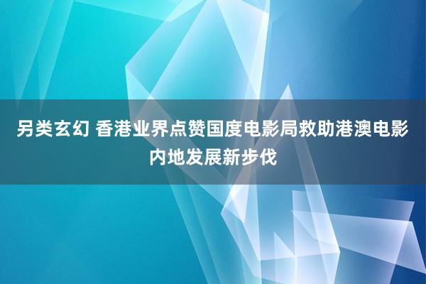 另类玄幻 香港业界点赞国度电影局救助港澳电影内地发展新步伐