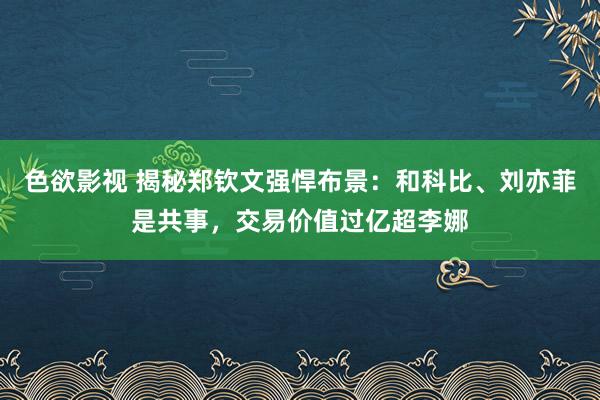 色欲影视 揭秘郑钦文强悍布景：和科比、刘亦菲是共事，交易价值过亿超李娜