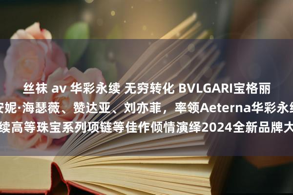 丝袜 av 华彩永续 无穷转化 BVLGARI宝格丽联袂全球品牌代言东说念主安妮·海瑟薇、赞达亚、刘亦菲，率领Aeterna华彩永续高等珠宝系列项链等佳作倾情演绎2024全新品牌大片|bvlgari|安妮海瑟薇