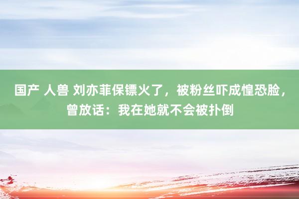 国产 人兽 刘亦菲保镖火了，被粉丝吓成惶恐脸，曾放话：我在她就不会被扑倒