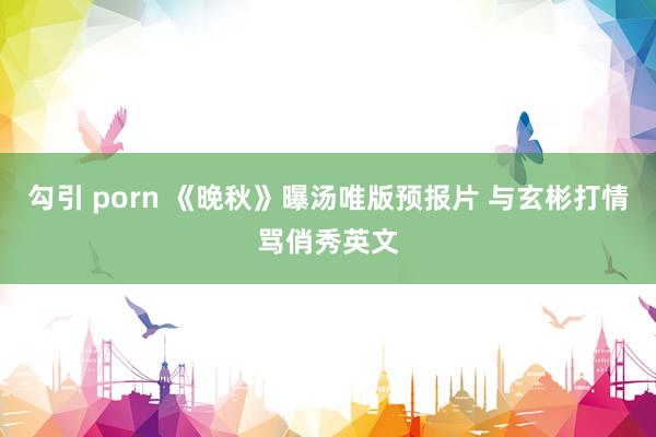 勾引 porn 《晚秋》曝汤唯版预报片 与玄彬打情骂俏秀英文