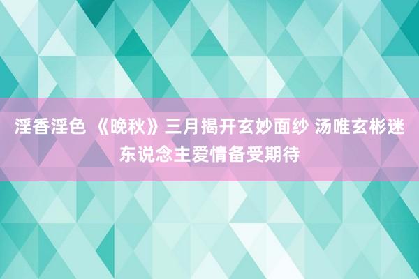 淫香淫色 《晚秋》三月揭开玄妙面纱 汤唯玄彬迷东说念主爱情备受期待