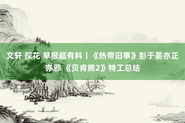 文轩 探花 早报超有料丨《热带旧事》彭于晏亦正亦邪 《贝肯熊2》特工总结