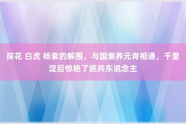 探花 白虎 杨紫的解围，与国潮养元青相通，千里淀后惊艳了统共东说念主