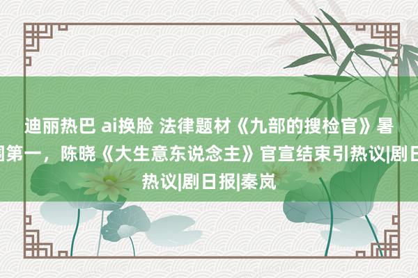 迪丽热巴 ai换脸 法律题材《九部的搜检官》暑期档解围第一，陈晓《大生意东说念主》官宣结束引热议|剧日报|秦岚