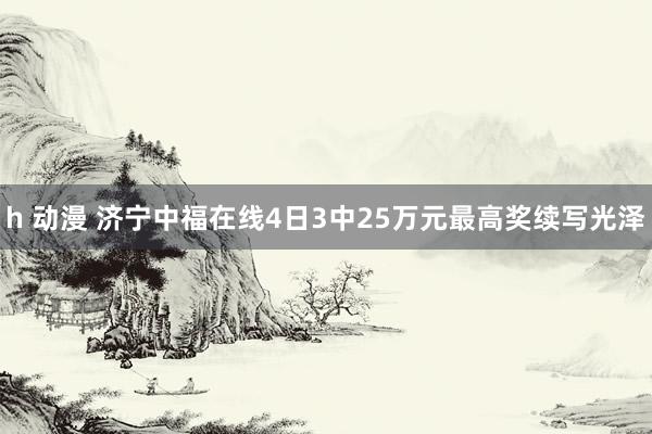 h 动漫 济宁中福在线4日3中25万元最高奖续写光泽