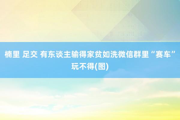 楠里 足交 有东谈主输得家贫如洗　微信群里“赛车”玩不得(图)