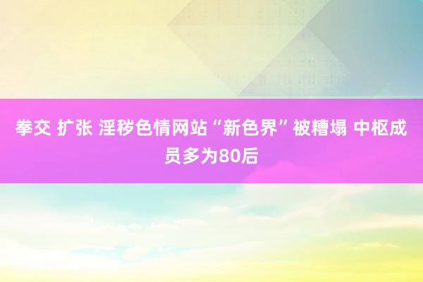 拳交 扩张 淫秽色情网站“新色界”被糟塌 中枢成员多为80后