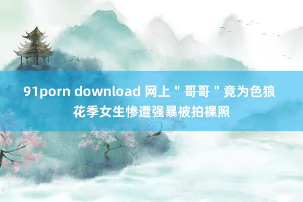 91porn download 网上＂哥哥＂竟为色狼 花季女生惨遭强暴被拍裸照